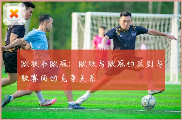 欧联和欧冠:欧联与欧冠的区别与联赛间的竞争关系
