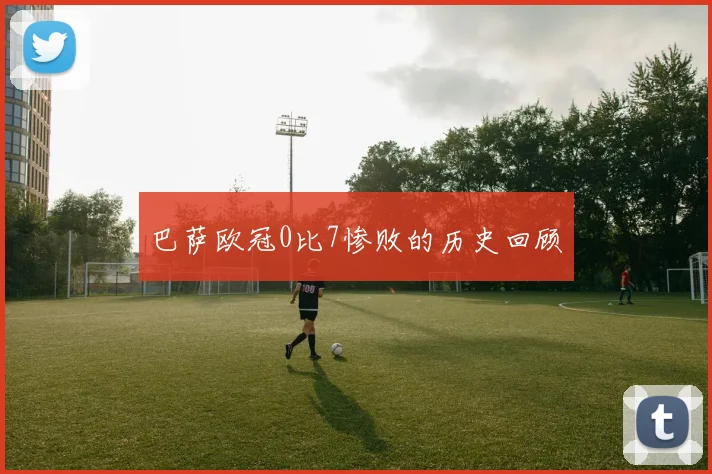 巴萨欧冠0比7惨败的历史回顾