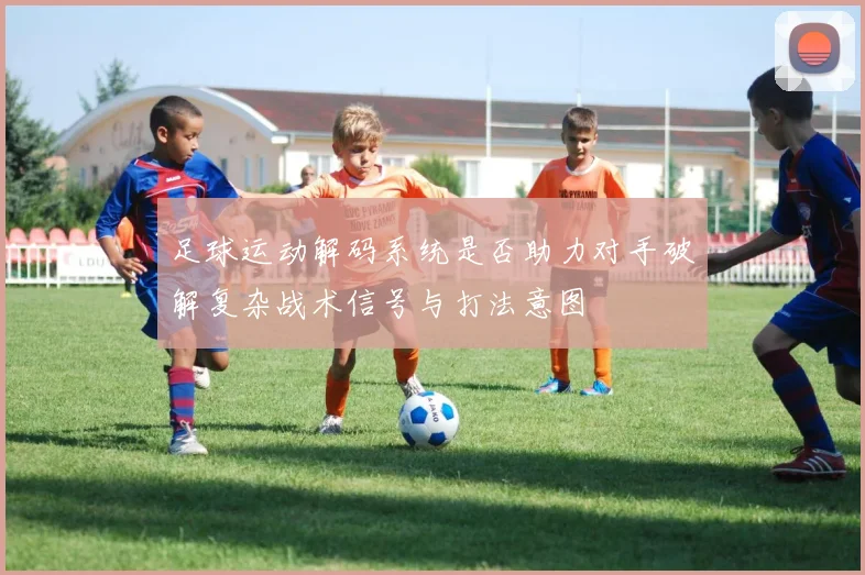 足球运动解码系统是否助力对手破解复杂战术信号与打法意图