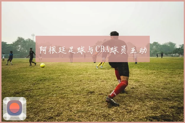 阿根廷足球与CBA球员互动